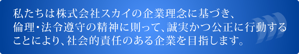 私たちは株式会社スカイの企業理念に基づき、倫理・法令遵守の精神に則って、誠実かつ公正に行動することにより、社会的責任のある企業を目指します。