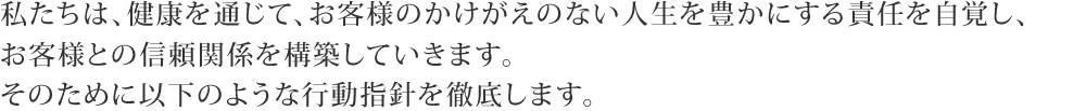 私たちは、健康を通じて、お客様のかけがえのない人生を豊かにする責任を自覚し、お客様との信頼関係を構築していきます。そのために以下のような行動指針を徹底します。